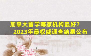 加拿大留学哪家机构最好？ 2023年最权威调查结果公布